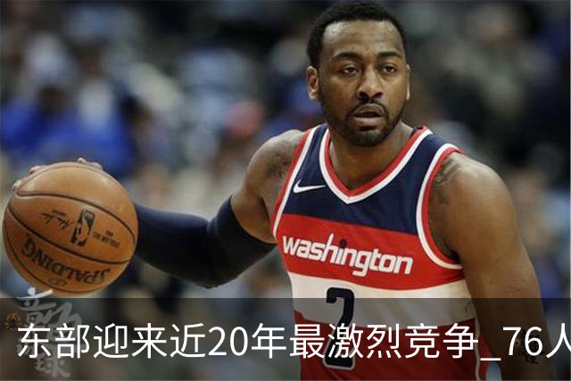 东部迎来近20年最激烈竞争 76人成为争冠大热但仍有多项致命隐患